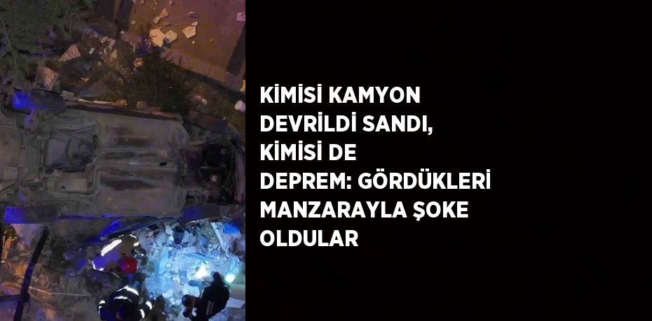 KİMİSİ KAMYON DEVRİLDİ SANDI, KİMİSİ DE DEPREM: GÖRDÜKLERİ MANZARAYLA ŞOKE OLDULAR