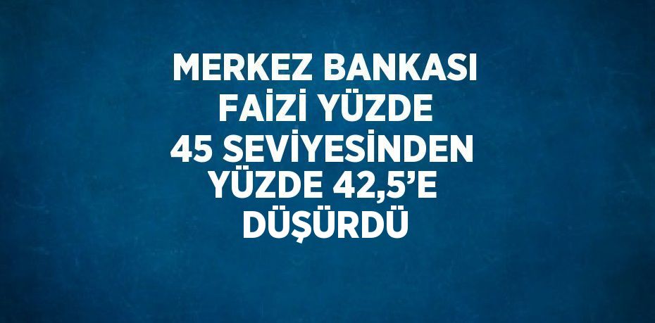 MERKEZ BANKASI FAİZİ YÜZDE 45 SEVİYESİNDEN YÜZDE 42,5’E DÜŞÜRDÜ