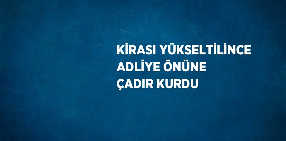 KİRASI YÜKSELTİLİNCE ADLİYE ÖNÜNE ÇADIR KURDU