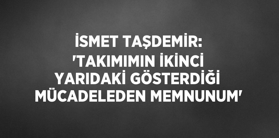 İSMET TAŞDEMİR: 'TAKIMIMIN İKİNCİ YARIDAKİ GÖSTERDİĞİ MÜCADELEDEN MEMNUNUM'