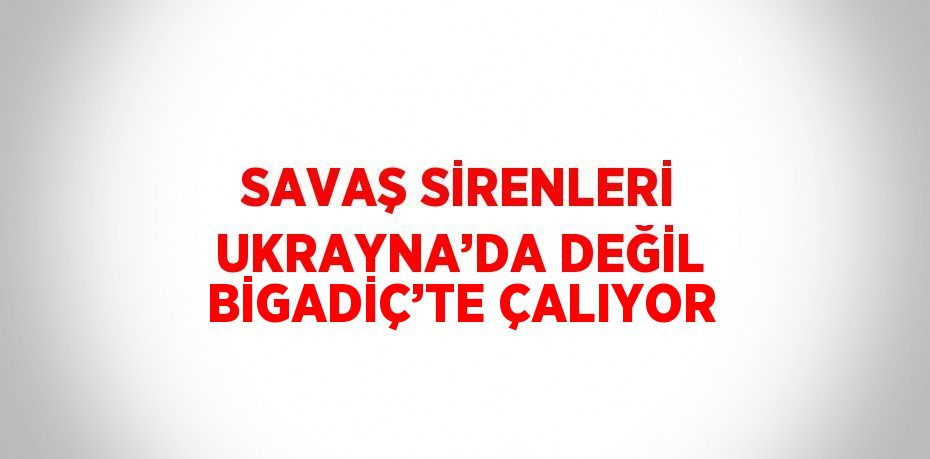 SAVAŞ SİRENLERİ UKRAYNA’DA DEĞİL BİGADİÇ’TE ÇALIYOR