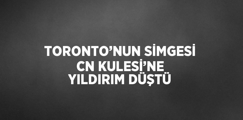 TORONTO’NUN SİMGESİ CN KULESİ’NE YILDIRIM DÜŞTÜ