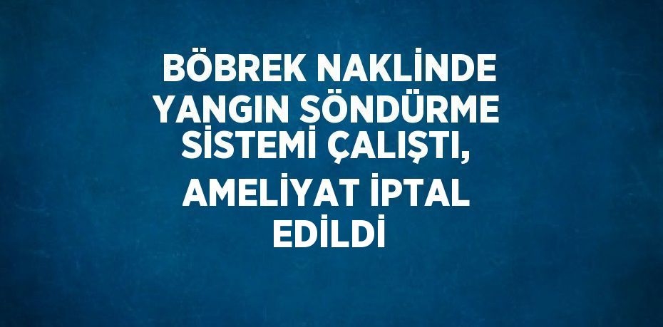 BÖBREK NAKLİNDE YANGIN SÖNDÜRME SİSTEMİ ÇALIŞTI, AMELİYAT İPTAL EDİLDİ