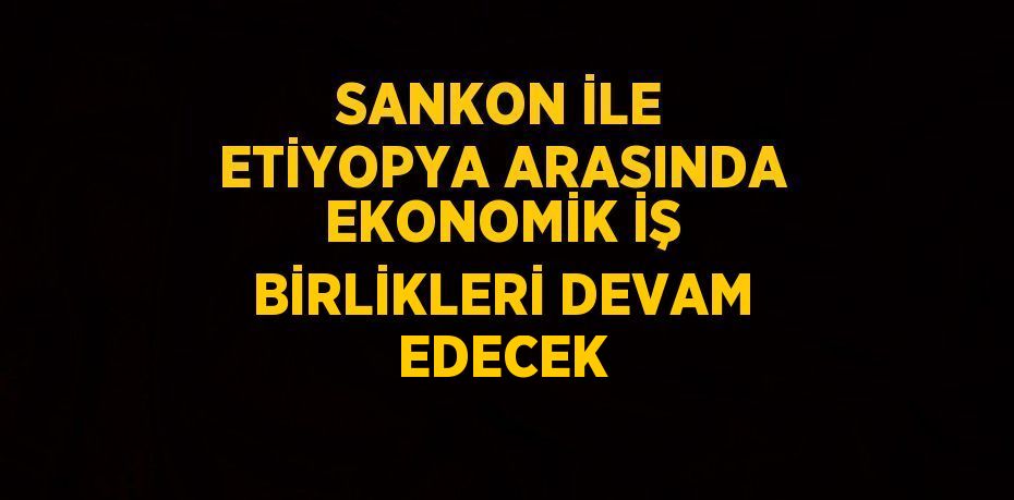 SANKON İLE ETİYOPYA ARASINDA EKONOMİK İŞ BİRLİKLERİ DEVAM EDECEK