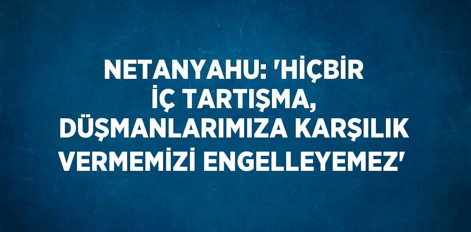 NETANYAHU: 'HİÇBİR İÇ TARTIŞMA, DÜŞMANLARIMIZA KARŞILIK VERMEMİZİ ENGELLEYEMEZ'