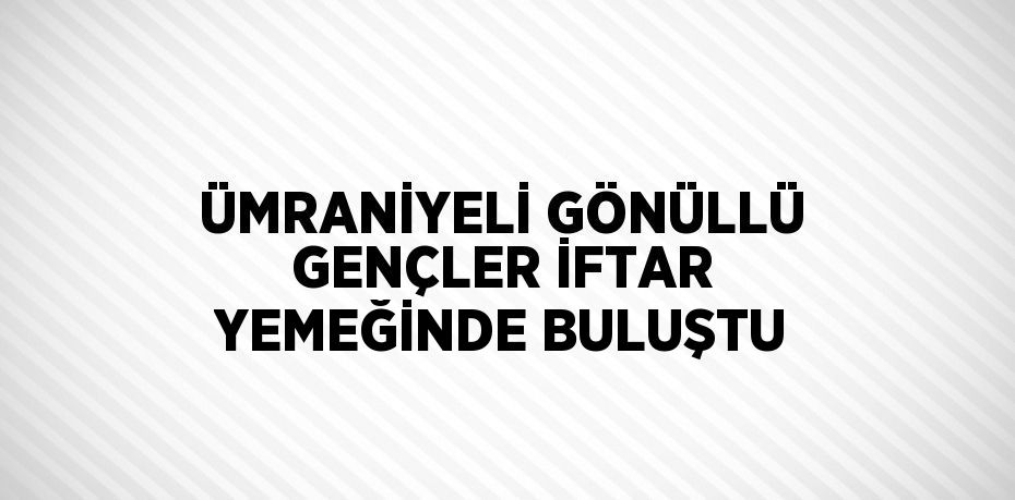 ÜMRANİYELİ GÖNÜLLÜ GENÇLER İFTAR YEMEĞİNDE BULUŞTU