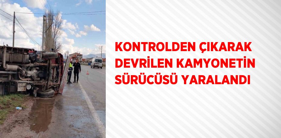 KONTROLDEN ÇIKARAK DEVRİLEN KAMYONETİN SÜRÜCÜSÜ YARALANDI