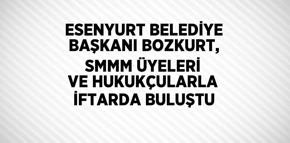 ESENYURT BELEDİYE BAŞKANI BOZKURT, SMMM ÜYELERİ VE HUKUKÇULARLA İFTARDA BULUŞTU