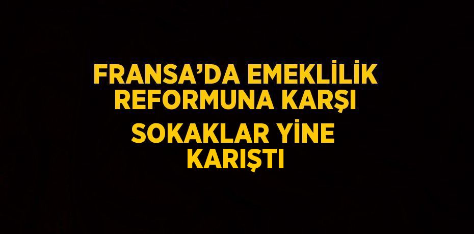 FRANSA’DA EMEKLİLİK REFORMUNA KARŞI SOKAKLAR YİNE KARIŞTI