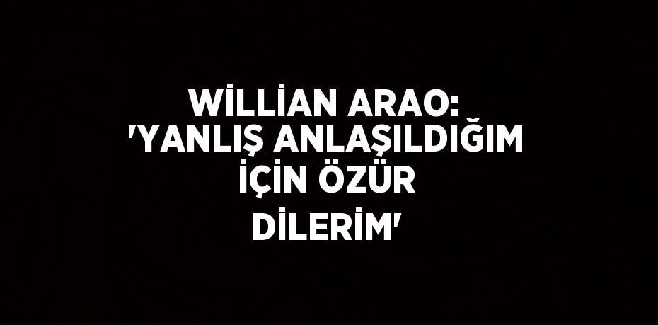 WİLLİAN ARAO: 'YANLIŞ ANLAŞILDIĞIM İÇİN ÖZÜR DİLERİM'