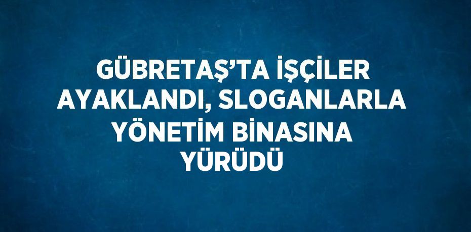 GÜBRETAŞ’TA İŞÇİLER AYAKLANDI, SLOGANLARLA YÖNETİM BİNASINA YÜRÜDÜ