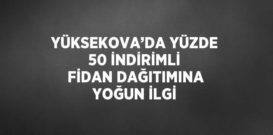 YÜKSEKOVA’DA YÜZDE 50 İNDİRİMLİ FİDAN DAĞITIMINA YOĞUN İLGİ