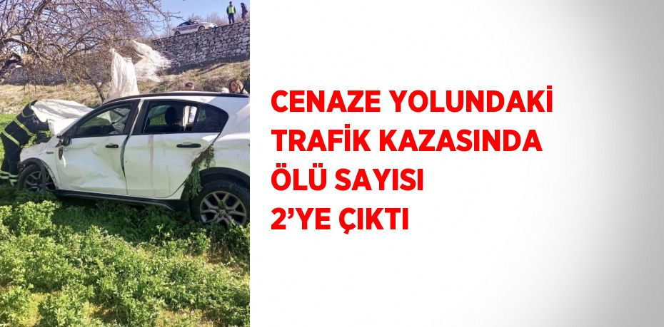 CENAZE YOLUNDAKİ TRAFİK KAZASINDA ÖLÜ SAYISI 2’YE ÇIKTI