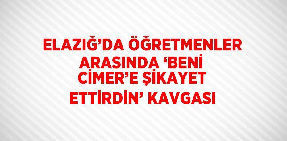 ELAZIĞ’DA ÖĞRETMENLER ARASINDA ‘BENİ CİMER’E ŞİKAYET ETTİRDİN’ KAVGASI