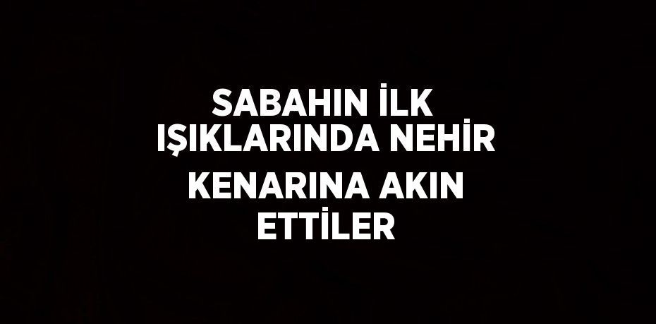 SABAHIN İLK IŞIKLARINDA NEHİR KENARINA AKIN ETTİLER