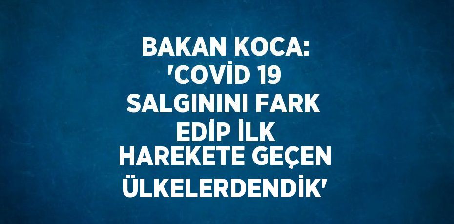 BAKAN KOCA: 'COVİD 19 SALGININI FARK EDİP İLK HAREKETE GEÇEN ÜLKELERDENDİK'