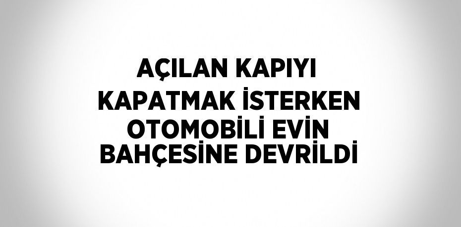 AÇILAN KAPIYI KAPATMAK İSTERKEN OTOMOBİLİ EVİN BAHÇESİNE DEVRİLDİ