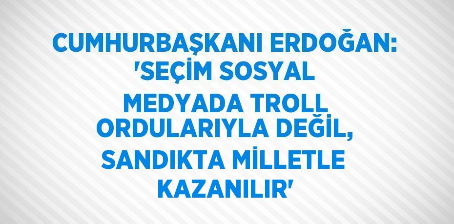 CUMHURBAŞKANI ERDOĞAN: 'SEÇİM SOSYAL MEDYADA TROLL ORDULARIYLA DEĞİL, SANDIKTA MİLLETLE KAZANILIR'