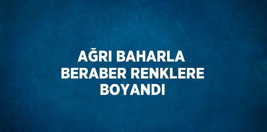 AĞRI BAHARLA BERABER RENKLERE BOYANDI