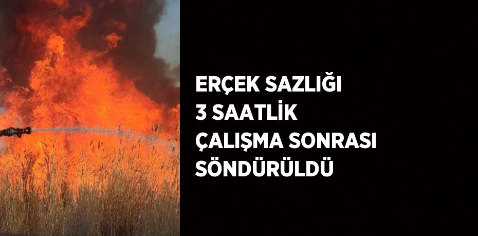 ERÇEK SAZLIĞI 3 SAATLİK ÇALIŞMA SONRASI SÖNDÜRÜLDÜ