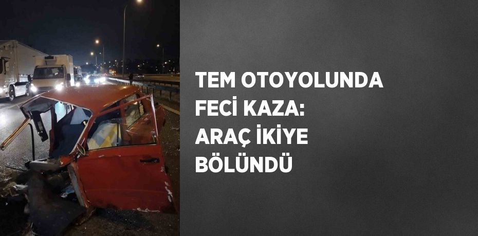 TEM OTOYOLUNDA FECİ KAZA: ARAÇ İKİYE BÖLÜNDÜ