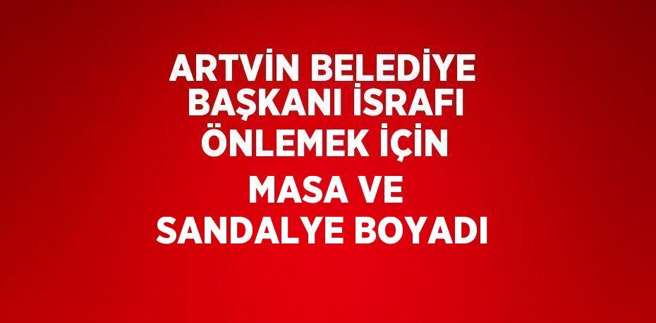 ARTVİN BELEDİYE BAŞKANI İSRAFI ÖNLEMEK İÇİN MASA VE SANDALYE BOYADI