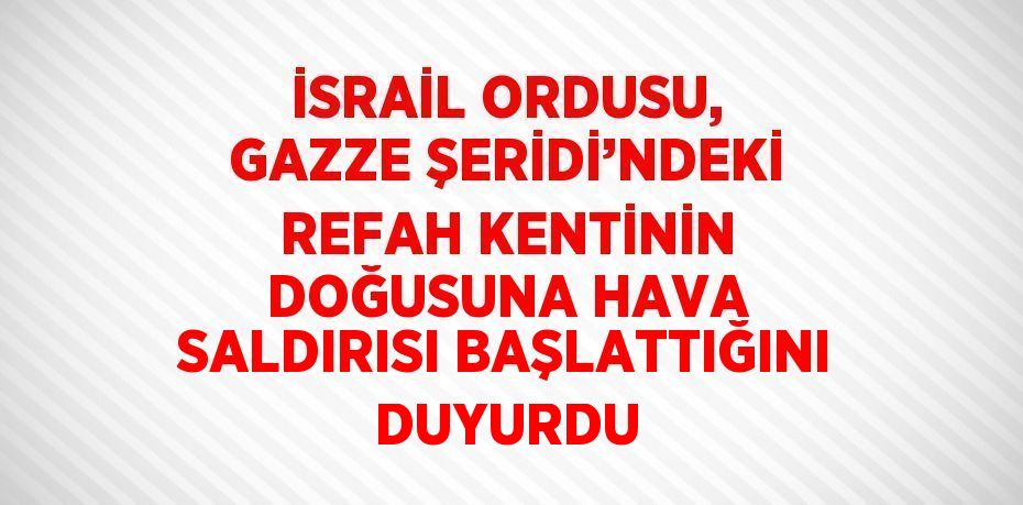 İSRAİL ORDUSU, GAZZE ŞERİDİ’NDEKİ REFAH KENTİNİN DOĞUSUNA HAVA SALDIRISI BAŞLATTIĞINI DUYURDU