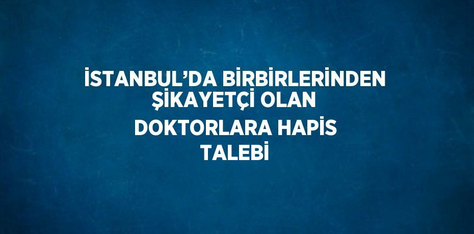 İSTANBUL’DA BİRBİRLERİNDEN ŞİKAYETÇİ OLAN DOKTORLARA HAPİS TALEBİ