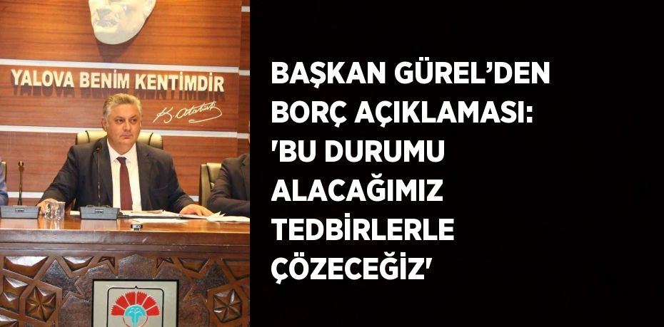 BAŞKAN GÜREL’DEN BORÇ AÇIKLAMASI: 'BU DURUMU ALACAĞIMIZ TEDBİRLERLE ÇÖZECEĞİZ'