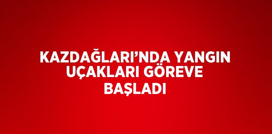 KAZDAĞLARI’NDA YANGIN UÇAKLARI GÖREVE BAŞLADI