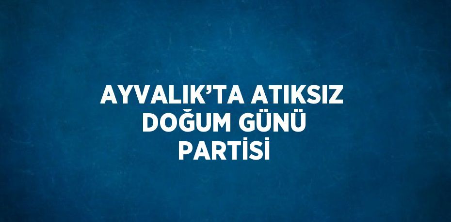 AYVALIK’TA ATIKSIZ DOĞUM GÜNÜ PARTİSİ