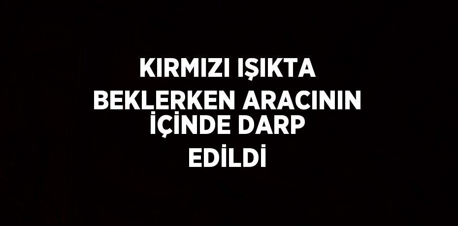 KIRMIZI IŞIKTA BEKLERKEN ARACININ İÇİNDE DARP EDİLDİ