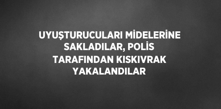 UYUŞTURUCULARI MİDELERİNE SAKLADILAR, POLİS TARAFINDAN KISKIVRAK YAKALANDILAR