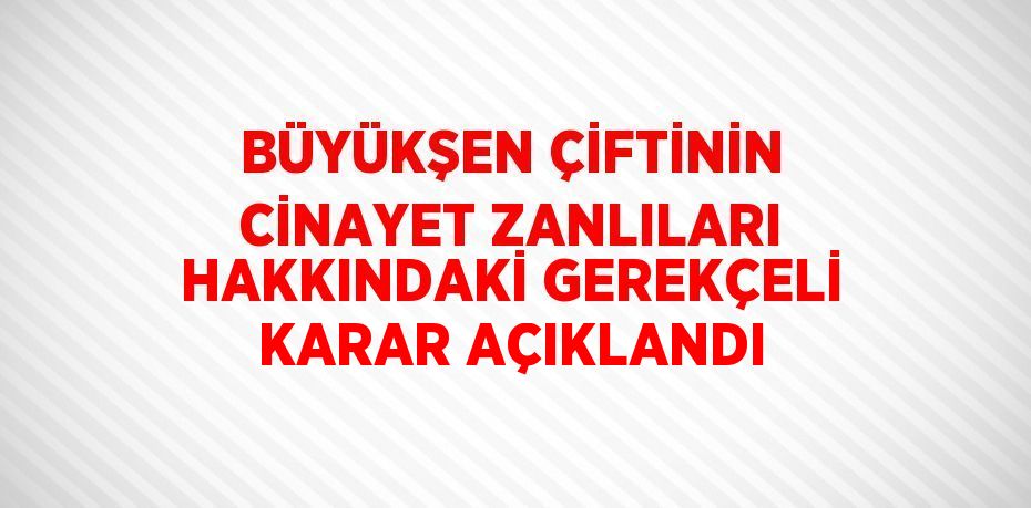 BÜYÜKŞEN ÇİFTİNİN CİNAYET ZANLILARI HAKKINDAKİ GEREKÇELİ KARAR AÇIKLANDI