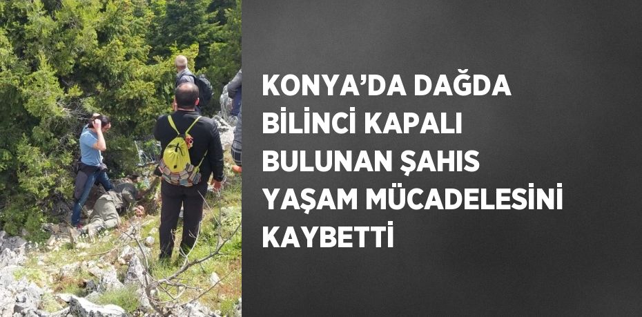 KONYA’DA DAĞDA BİLİNCİ KAPALI BULUNAN ŞAHIS YAŞAM MÜCADELESİNİ KAYBETTİ