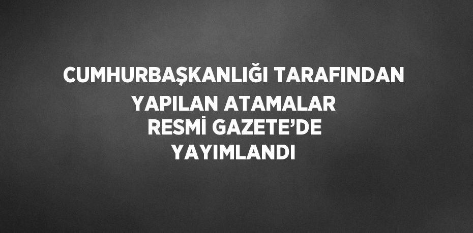 CUMHURBAŞKANLIĞI TARAFINDAN YAPILAN ATAMALAR RESMİ GAZETE’DE YAYIMLANDI