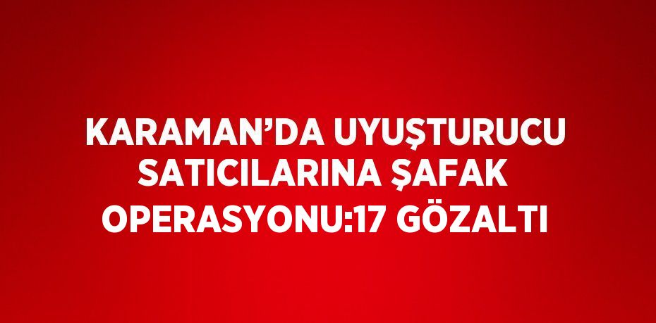 KARAMAN’DA UYUŞTURUCU SATICILARINA ŞAFAK OPERASYONU:17 GÖZALTI