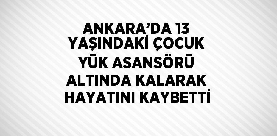 ANKARA’DA 13 YAŞINDAKİ ÇOCUK YÜK ASANSÖRÜ ALTINDA KALARAK HAYATINI KAYBETTİ