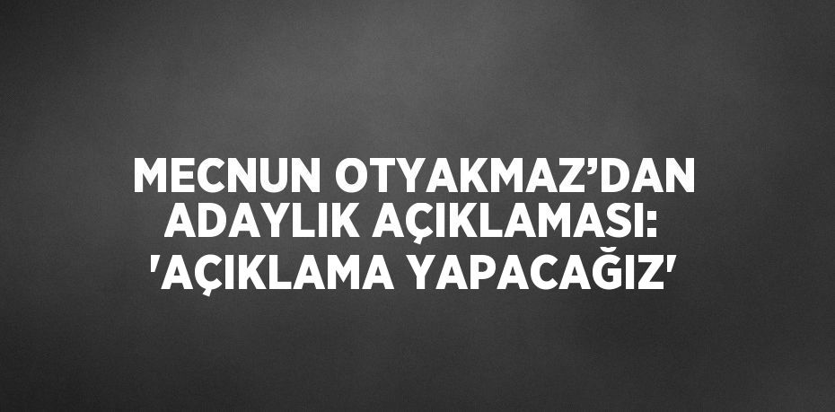 MECNUN OTYAKMAZ’DAN ADAYLIK AÇIKLAMASI: 'AÇIKLAMA YAPACAĞIZ'