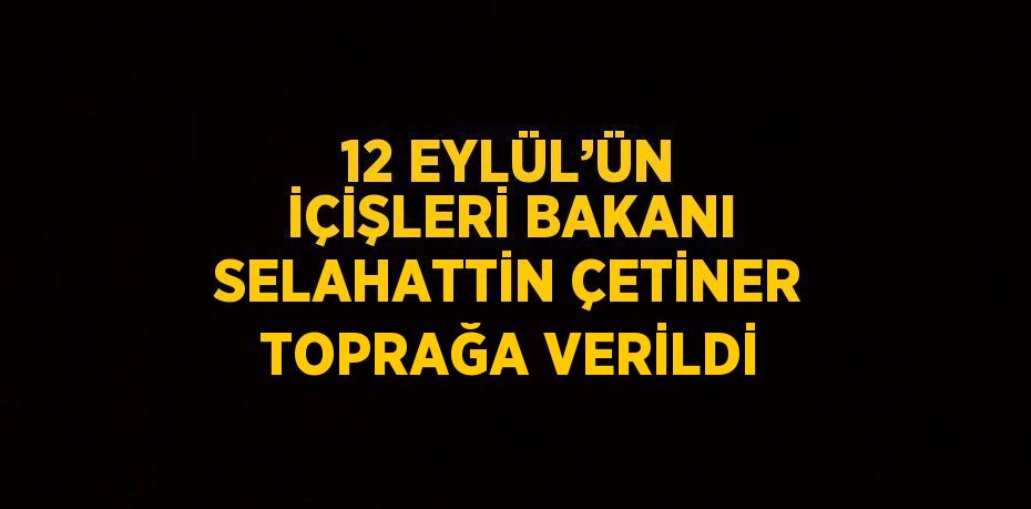 12 EYLÜL’ÜN İÇİŞLERİ BAKANI SELAHATTİN ÇETİNER TOPRAĞA VERİLDİ