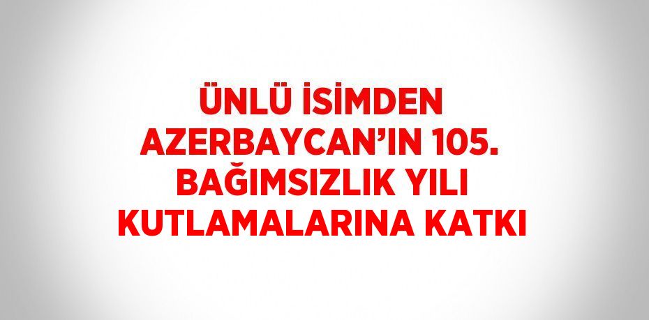 ÜNLÜ İSİMDEN AZERBAYCAN’IN 105. BAĞIMSIZLIK YILI KUTLAMALARINA KATKI