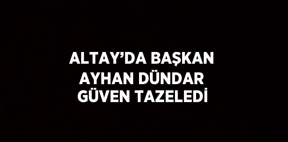 ALTAY’DA BAŞKAN AYHAN DÜNDAR GÜVEN TAZELEDİ