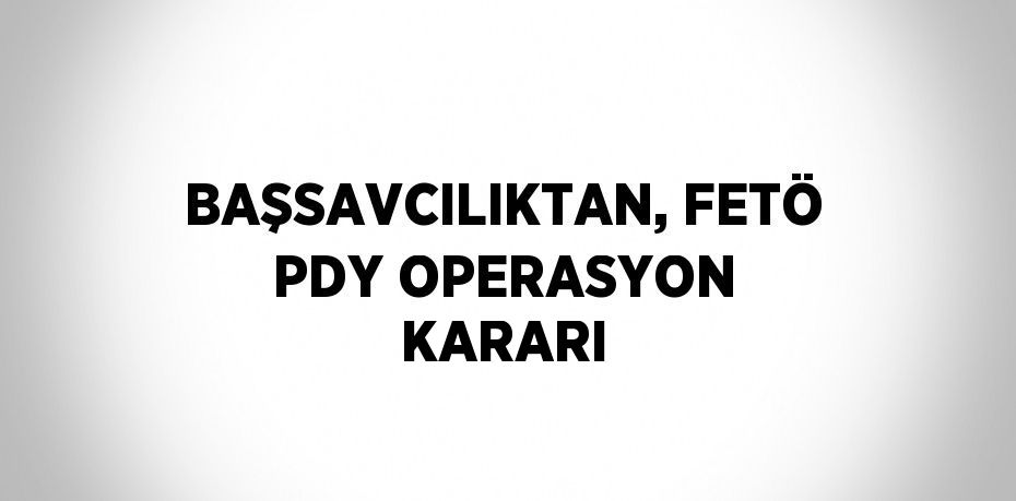 BAŞSAVCILIKTAN, FETÖ PDY OPERASYON KARARI