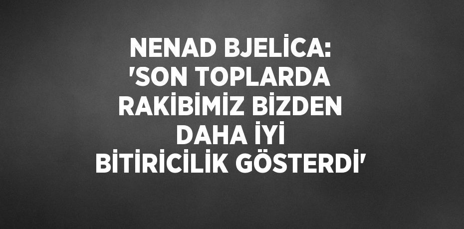 NENAD BJELİCA: 'SON TOPLARDA RAKİBİMİZ BİZDEN DAHA İYİ BİTİRİCİLİK GÖSTERDİ'