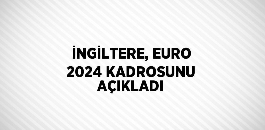İNGİLTERE, EURO 2024 KADROSUNU AÇIKLADI