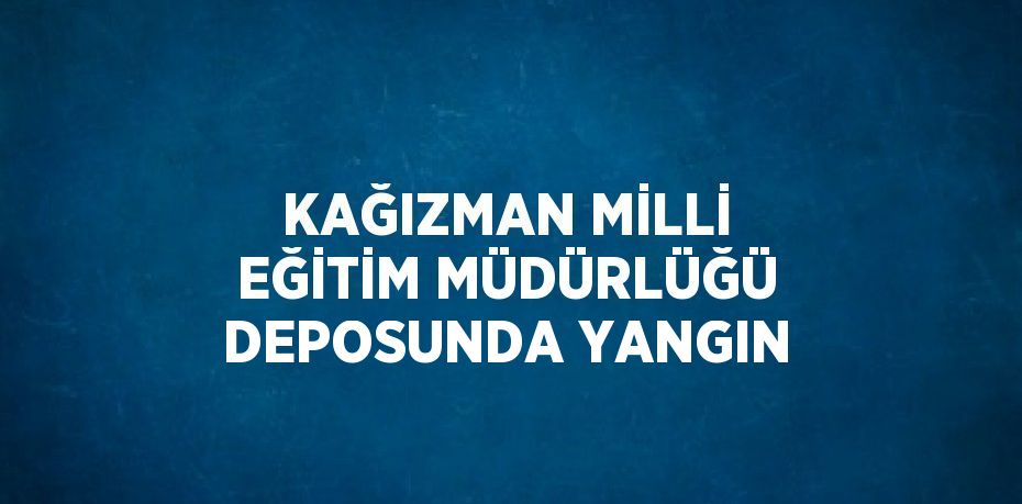 KAĞIZMAN MİLLİ EĞİTİM MÜDÜRLÜĞÜ DEPOSUNDA YANGIN