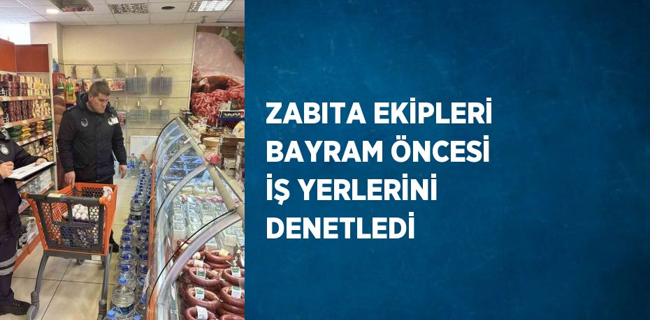 ZABITA EKİPLERİ BAYRAM ÖNCESİ İŞ YERLERİNİ DENETLEDİ