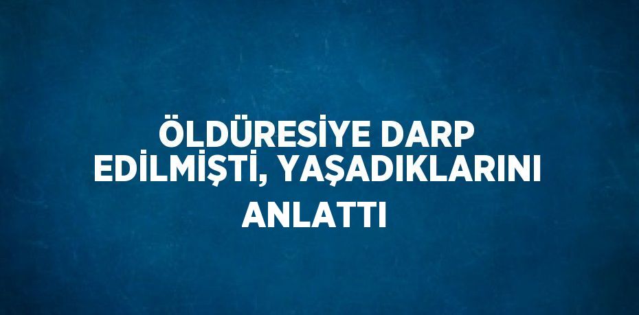 ÖLDÜRESİYE DARP EDİLMİŞTİ, YAŞADIKLARINI ANLATTI