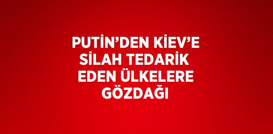 PUTİN’DEN KİEV’E SİLAH TEDARİK EDEN ÜLKELERE GÖZDAĞI