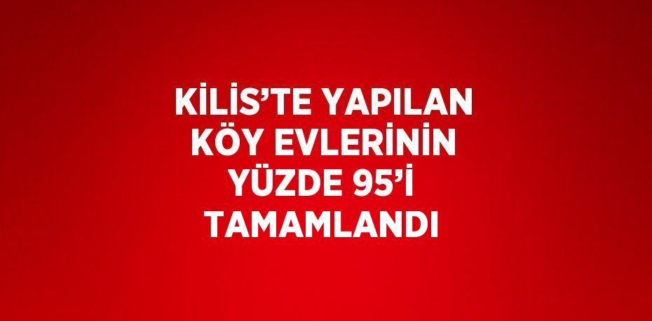 KİLİS’TE YAPILAN KÖY EVLERİNİN YÜZDE 95’İ TAMAMLANDI